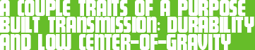 A COUPLE TRAITS OF A PURPOSE BUILT TRANSMISSION: DURABILITY AND LOW CENTER-OF-GRAVITY